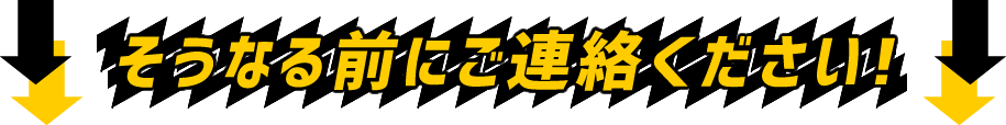 そうなる前にご連絡ください!